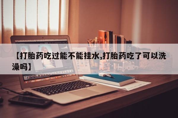 流产药微信联系方式安全无副作用【打胎药吃过能不能挂水,打胎药吃了可以洗澡吗】