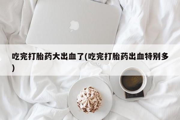 流产药微信联系方式安全无副作用吃完打胎药大出血了(吃完打胎药出血特别多)