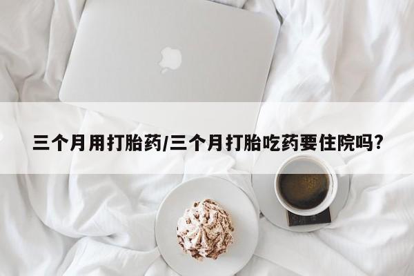 流产药微信联系方式安全无副作用三个月用打胎药/三个月打胎吃药要住院吗?