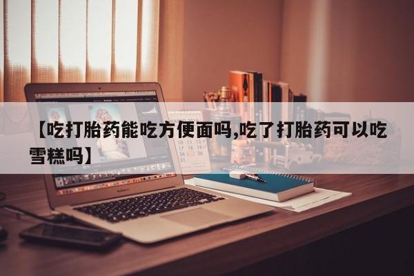 流产药微信联系方式安全无副作用【吃打胎药能吃方便面吗,吃了打胎药可以吃雪糕吗】