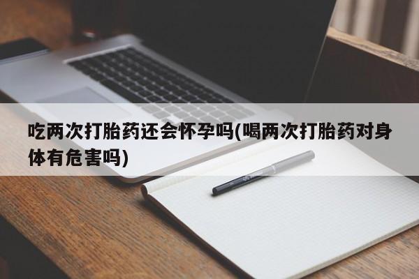 流产药微信联系方式安全无副作用吃两次打胎药还会怀孕吗(喝两次打胎药对身体有危害吗)