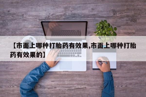 流产药微信联系方式安全无副作用【市面上哪种打胎药有效果,市面上哪种打胎药有效果的】