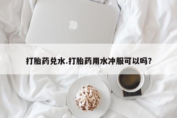 流产药微信联系方式安全无副作用打胎药兑水.打胎药用水冲服可以吗？