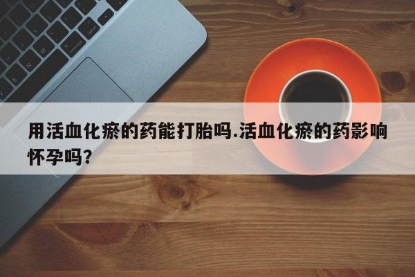 流产药微信联系方式安全无副作用用活血化瘀的药能打胎吗.活血化瘀的药影响怀孕吗？