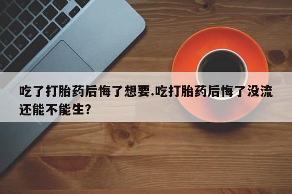 流产药微信联系方式安全无副作用吃了打胎药后悔了想要.吃打胎药后悔了没流还能不能生？