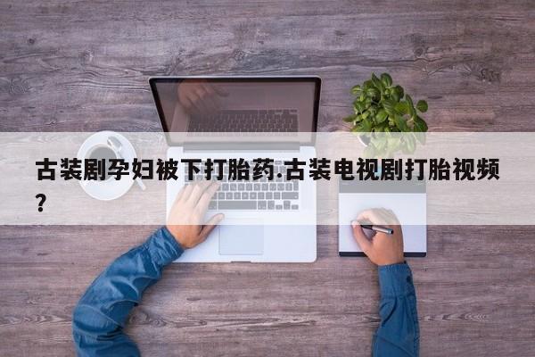 流产药微信联系方式安全无副作用古装剧孕妇被下打胎药.古装电视剧打胎视频？