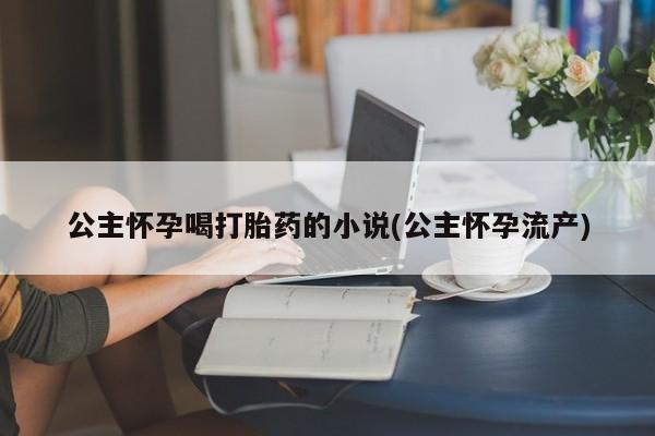 流产药微信联系方式安全无副作用公主怀孕喝打胎药的小说(公主怀孕流产)