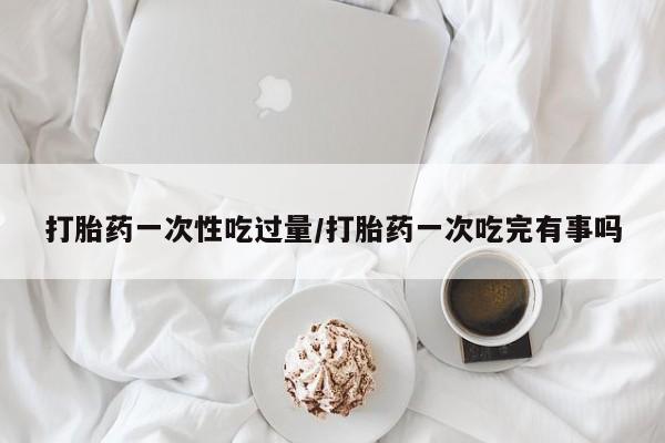 流产药微信联系方式安全无副作用打胎药一次性吃过量/打胎药一次吃完有事吗