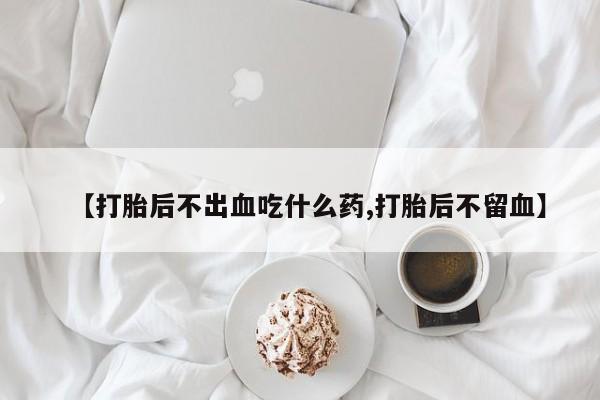 流产药微信联系方式安全无副作用【打胎后不出血吃什么药,打胎后不留血】