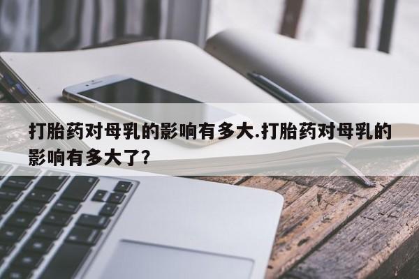流产药微信联系方式安全无副作用打胎药对母乳的影响有多大.打胎药对母乳的影响有多大了？