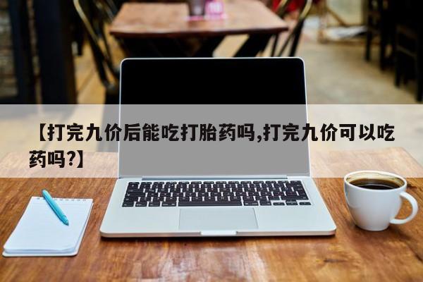 流产药微信联系方式安全无副作用【打完九价后能吃打胎药吗,打完九价可以吃药吗?】