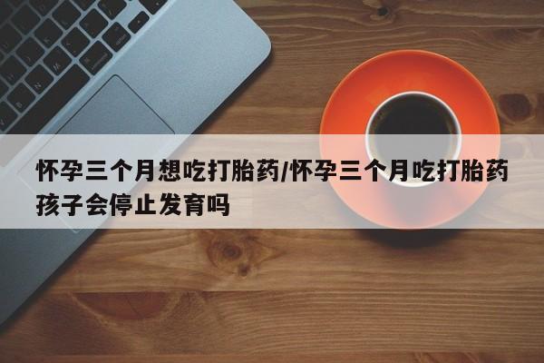 流产药微信联系方式安全无副作用怀孕三个月想吃打胎药/怀孕三个月吃打胎药孩子会停止发育吗