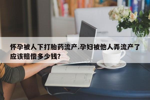 流产药微信联系方式安全无副作用怀孕被人下打胎药流产.孕妇被他人弄流产了应该赔偿多少钱？