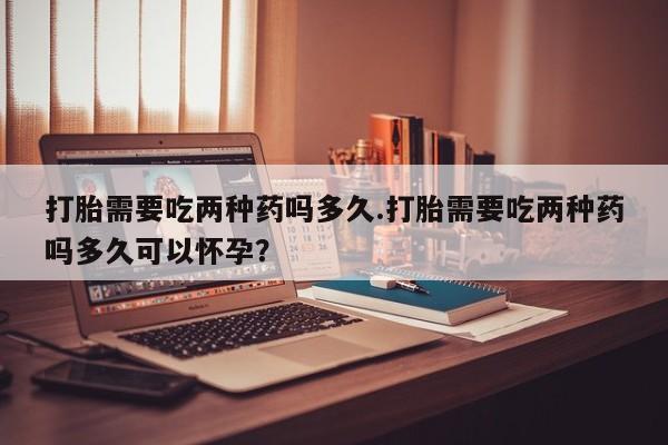 流产药微信联系方式安全无副作用打胎需要吃两种药吗多久.打胎需要吃两种药吗多久可以怀孕？