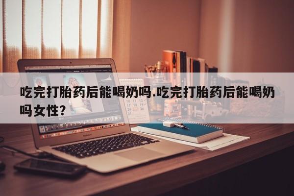 流产药微信联系方式安全无副作用吃完打胎药后能喝奶吗.吃完打胎药后能喝奶吗女性？