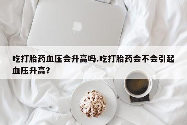 流产药微信联系方式安全无副作用吃打胎药血压会升高吗.吃打胎药会不会引起血压升高？