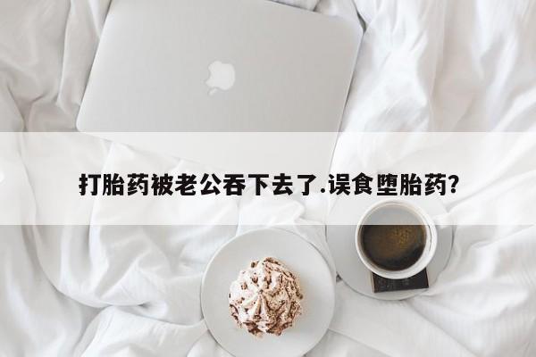 流产药微信联系方式安全无副作用打胎药被老公吞下去了.误食堕胎药？