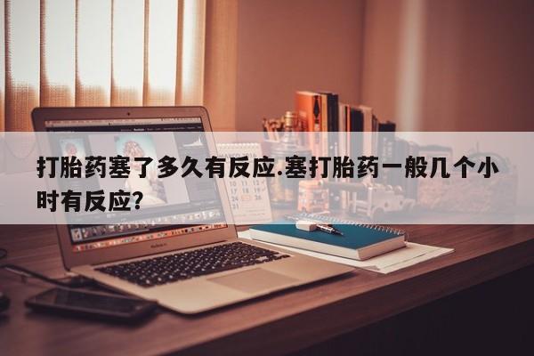 流产药微信联系方式安全无副作用打胎药塞了多久有反应.塞打胎药一般几个小时有反应？