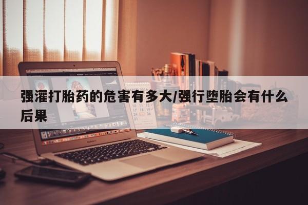 流产药微信联系方式安全无副作用强灌打胎药的危害有多大/强行堕胎会有什么后果