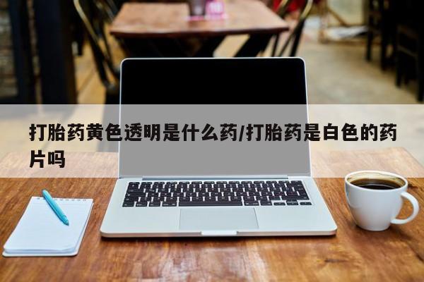 流产药微信联系方式安全无副作用打胎药黄色透明是什么药/打胎药是白色的药片吗