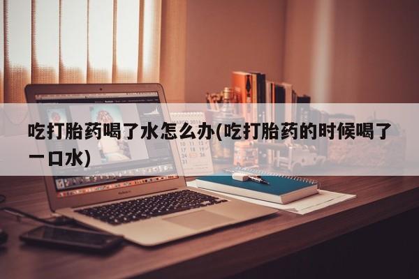 流产药微信联系方式安全无副作用吃打胎药喝了水怎么办(吃打胎药的时候喝了一口水)