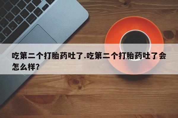 流产药微信联系方式安全无副作用吃第二个打胎药吐了.吃第二个打胎药吐了会怎么样？