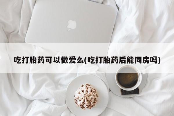 流产药微信联系方式安全无副作用吃打胎药可以做爱么(吃打胎药后能同房吗)