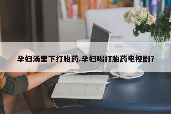 流产药微信联系方式安全无副作用孕妇汤里下打胎药.孕妇喝打胎药电视剧？