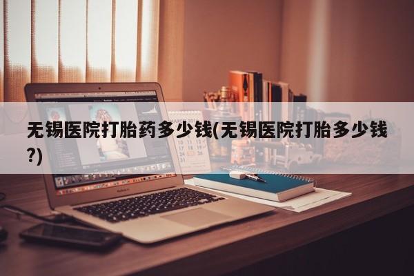 流产药微信联系方式安全无副作用无锡医院打胎药多少钱(无锡医院打胎多少钱?)