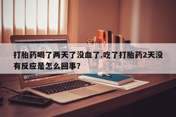 流产药微信联系方式安全无副作用打胎药喝了两天了没血了.吃了打胎药2天没有反应是怎么回事？