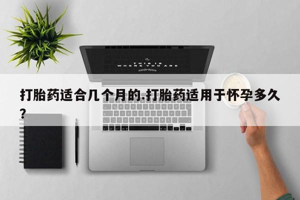 流产药微信联系方式安全无副作用打胎药适合几个月的.打胎药适用于怀孕多久？