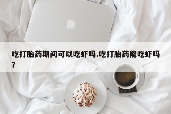 流产药微信联系方式安全无副作用吃打胎药期间可以吃虾吗.吃打胎药能吃虾吗？