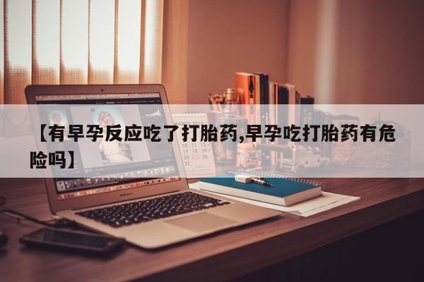 流产药微信联系方式安全无副作用【有早孕反应吃了打胎药,早孕吃打胎药有危险吗】