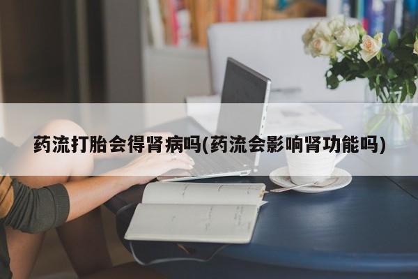 流产药微信联系方式安全无副作用药流打胎会得肾病吗(药流会影响肾功能吗)