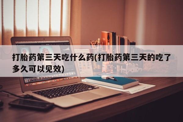 流产药微信联系方式安全无副作用打胎药第三天吃什么药(打胎药第三天的吃了多久可以见效)