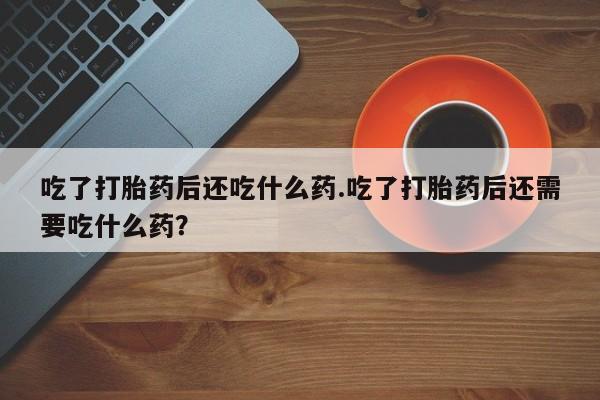 流产药微信联系方式安全无副作用吃了打胎药后还吃什么药.吃了打胎药后还需要吃什么药？