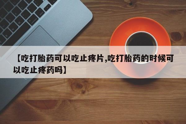 流产药微信联系方式安全无副作用【吃打胎药可以吃止疼片,吃打胎药的时候可以吃止疼药吗】