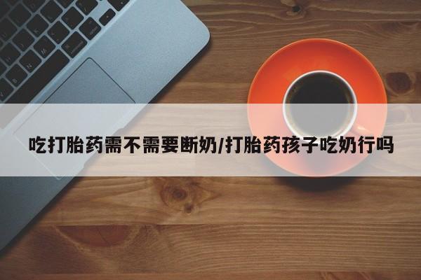 流产药微信联系方式安全无副作用吃打胎药需不需要断奶/打胎药孩子吃奶行吗