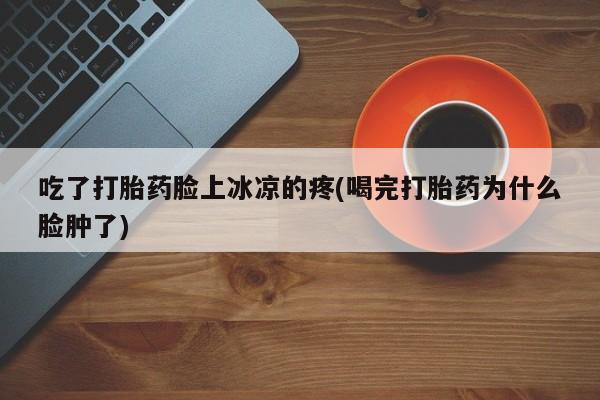流产药微信联系方式安全无副作用吃了打胎药脸上冰凉的疼(喝完打胎药为什么脸肿了)