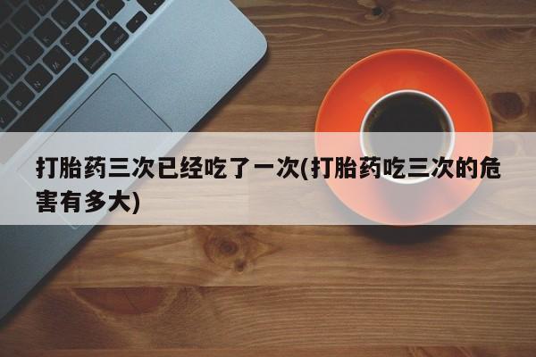 流产药微信联系方式安全无副作用打胎药三次已经吃了一次(打胎药吃三次的危害有多大)
