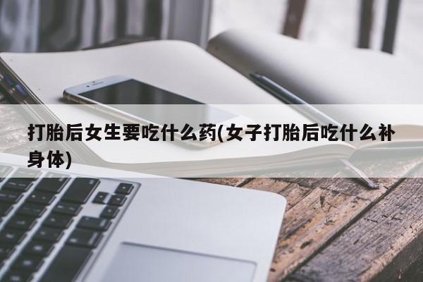 流产药微信联系方式安全无副作用打胎后女生要吃什么药(女子打胎后吃什么补身体)