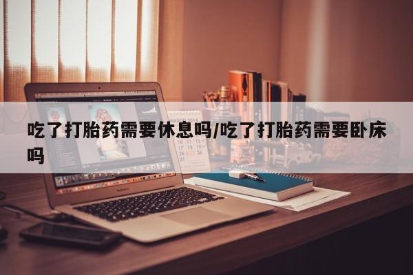 流产药微信联系方式安全无副作用吃了打胎药需要休息吗/吃了打胎药需要卧床吗
