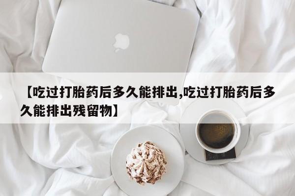 流产药微信联系方式安全无副作用【吃过打胎药后多久能排出,吃过打胎药后多久能排出残留物】