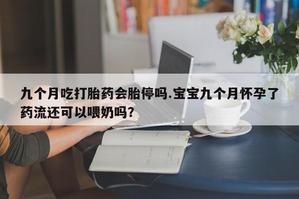 流产药微信联系方式安全无副作用九个月吃打胎药会胎停吗.宝宝九个月怀孕了药流还可以喂奶吗？