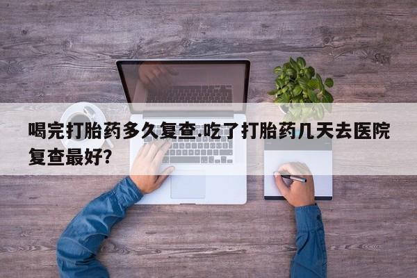 流产药微信联系方式安全无副作用喝完打胎药多久复查.吃了打胎药几天去医院复查最好？