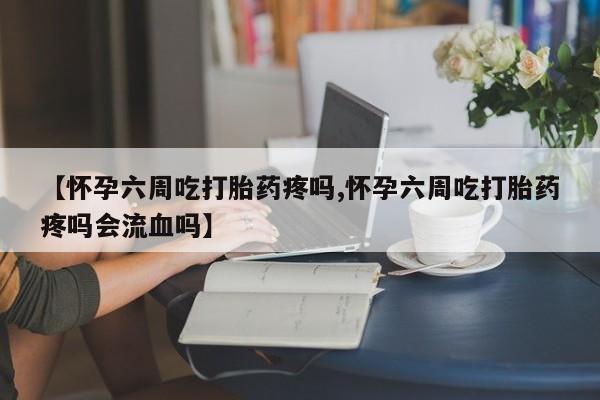 流产药微信联系方式安全无副作用【怀孕六周吃打胎药疼吗,怀孕六周吃打胎药疼吗会流血吗】
