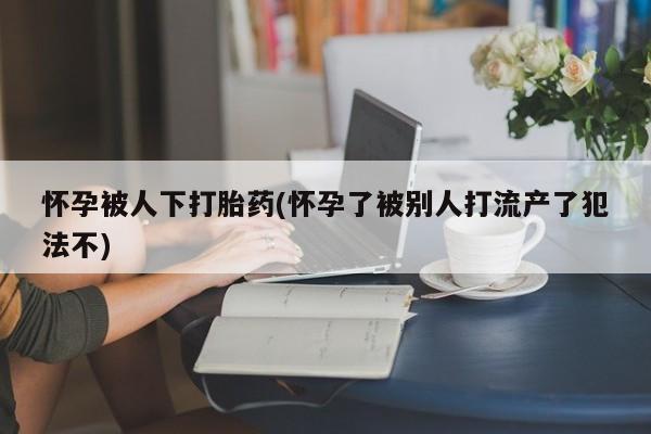 流产药微信联系方式安全无副作用怀孕被人下打胎药(怀孕了被别人打流产了犯法不)