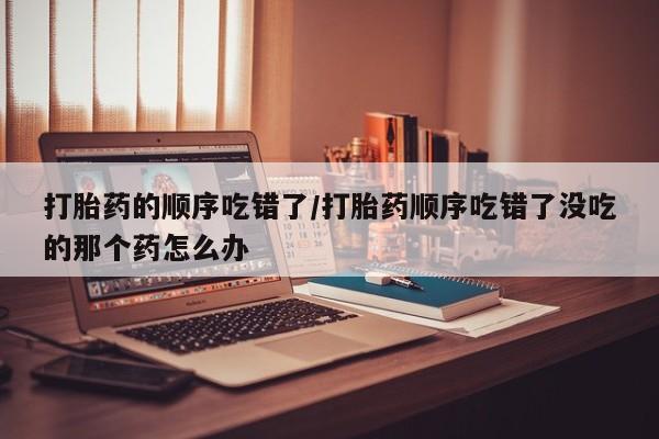 流产药微信联系方式安全无副作用打胎药的顺序吃错了/打胎药顺序吃错了没吃的那个药怎么办