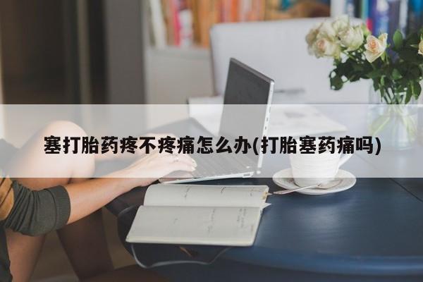 流产药微信联系方式安全无副作用塞打胎药疼不疼痛怎么办(打胎塞药痛吗)