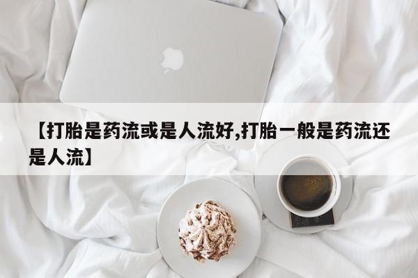 流产药微信联系方式安全无副作用【打胎是药流或是人流好,打胎一般是药流还是人流】